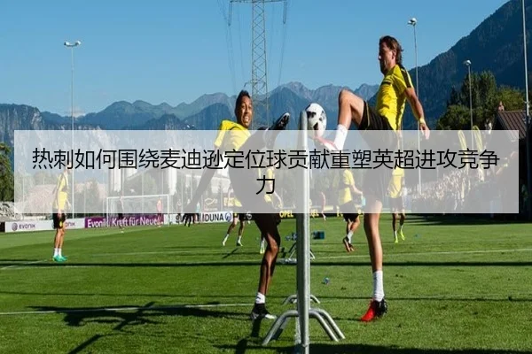 热刺如何围绕麦迪逊定位球贡献重塑英超进攻竞争力