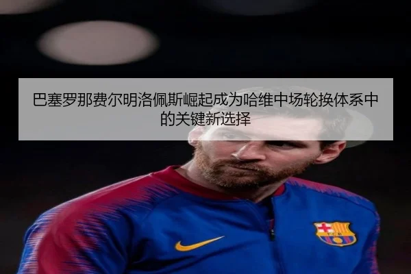 巴塞罗那费尔明洛佩斯崛起成为哈维中场轮换体系中的关键新选择 | aoko