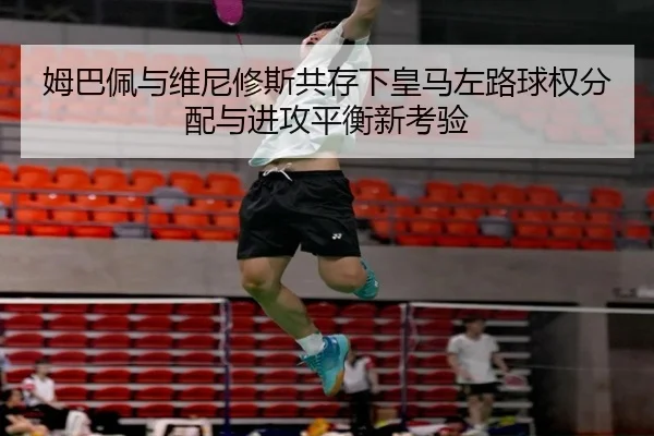 姆巴佩与维尼修斯共存下皇马左路球权分配与进攻平衡新考验