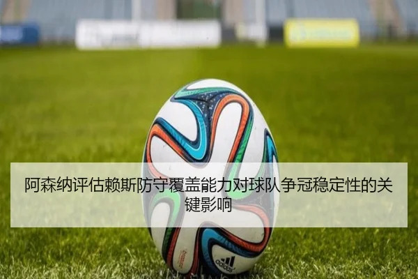 阿森纳评估赖斯防守覆盖能力对球队争冠稳定性的关键影响