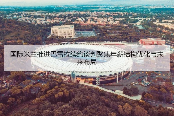 国际米兰推进巴雷拉续约谈判聚焦年薪结构优化与未来布局 - aoko